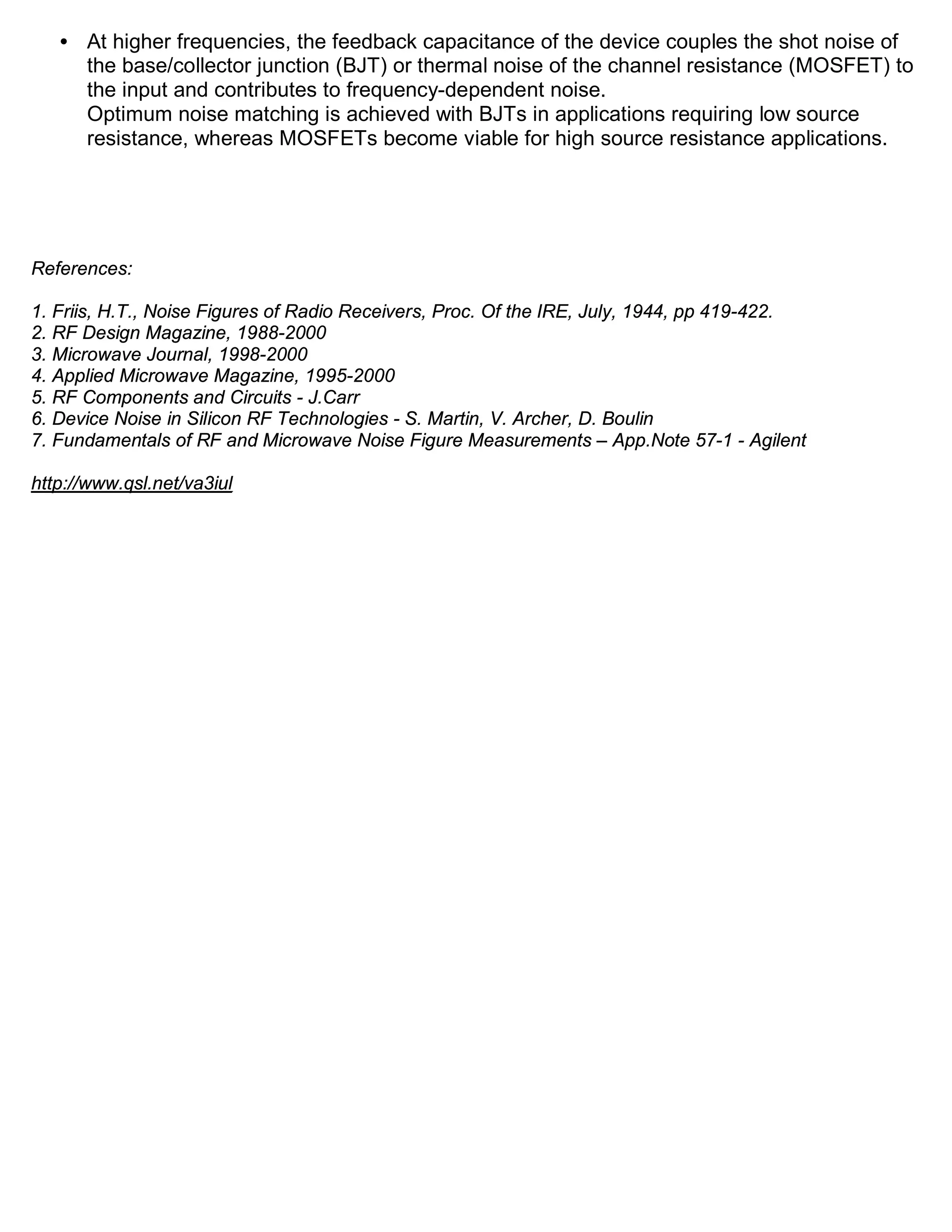 • At higher frequencies, the feedback capacitance of the device couples the shot noise of
     the base/collector junction (BJT) or thermal noise of the channel resistance (MOSFET) to
     the input and contributes to frequency-dependent noise.
     Optimum noise matching is achieved with BJTs in applications requiring low source
     resistance, whereas MOSFETs become viable for high source resistance applications.




References:

1. Friis, H.T., Noise Figures of Radio Receivers, Proc. Of the IRE, July, 1944, pp 419-422.
2. RF Design Magazine, 1988-2000
3. Microwave Journal, 1998-2000
4. Applied Microwave Magazine, 1995-2000
5. RF Components and Circuits - J.Carr
6. Device Noise in Silicon RF Technologies - S. Martin, V. Archer, D. Boulin
7. Fundamentals of RF and Microwave Noise Figure Measurements – App.Note 57-1 - Agilent

http://www.qsl.net/va3iul
 