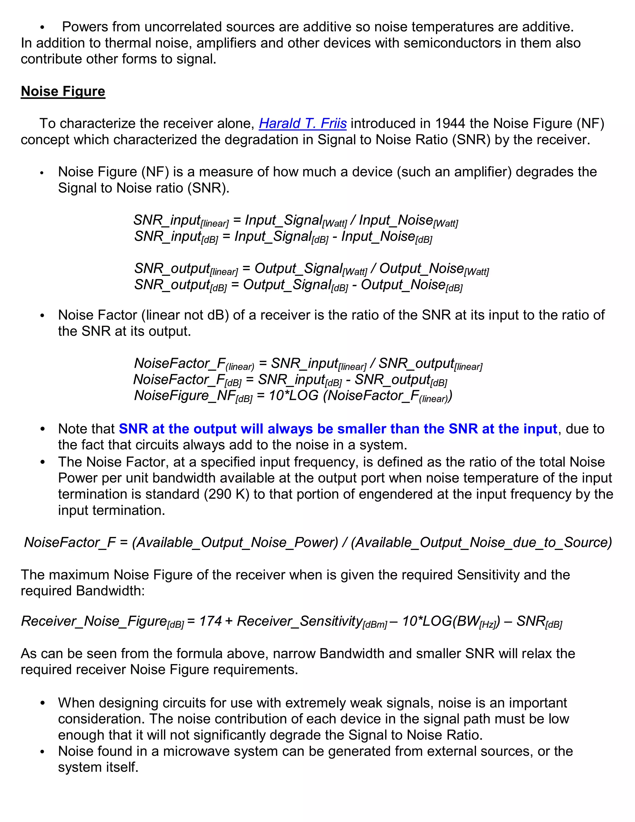 •   Powers from uncorrelated sources are additive so noise temperatures are additive.
In addition to thermal noise, amplifiers and other devices with semiconductors in them also
contribute other forms to signal.

Noise Figure

   To characterize the receiver alone, Harald T. Friis introduced in 1944 the Noise Figure (NF)
concept which characterized the degradation in Signal to Noise Ratio (SNR) by the receiver.

   •   Noise Figure (NF) is a measure of how much a device (such an amplifier) degrades the
       Signal to Noise ratio (SNR).

                   SNR_input[linear] = Input_Signal[Watt] / Input_Noise[Watt]
                   SNR_input[dB] = Input_Signal[dB] - Input_Noise[dB]

                    SNR_output[linear] = Output_Signal[Watt] / Output_Noise[Watt]
                    SNR_output[dB] = Output_Signal[dB] - Output_Noise[dB]

   •   Noise Factor (linear not dB) of a receiver is the ratio of the SNR at its input to the ratio of
       the SNR at its output.

                   NoiseFactor_F(linear) = SNR_input[linear] / SNR_output[linear]
                   NoiseFactor_F[dB] = SNR_input[dB] - SNR_output[dB]
                   NoiseFigure_NF[dB] = 10*LOG (NoiseFactor_F(linear))

   • Note that SNR at the output will always be smaller than the SNR at the input, due to
     the fact that circuits always add to the noise in a system.
   • The Noise Factor, at a specified input frequency, is defined as the ratio of the total Noise
     Power per unit bandwidth available at the output port when noise temperature of the input
     termination is standard (290 K) to that portion of engendered at the input frequency by the
     input termination.

NoiseFactor_F = (Available_Output_Noise_Power) / (Available_Output_Noise_due_to_Source)

The maximum Noise Figure of the receiver when is given the required Sensitivity and the
required Bandwidth:

Receiver_Noise_Figure[dB] = 174 + Receiver_Sensitivity[dBm] – 10*LOG(BW[Hz]) – SNR[dB]

As can be seen from the formula above, narrow Bandwidth and smaller SNR will relax the
required receiver Noise Figure requirements.

   • When designing circuits for use with extremely weak signals, noise is an important
     consideration. The noise contribution of each device in the signal path must be low
     enough that it will not significantly degrade the Signal to Noise Ratio.
   • Noise found in a microwave system can be generated from external sources, or the
     system itself.
 