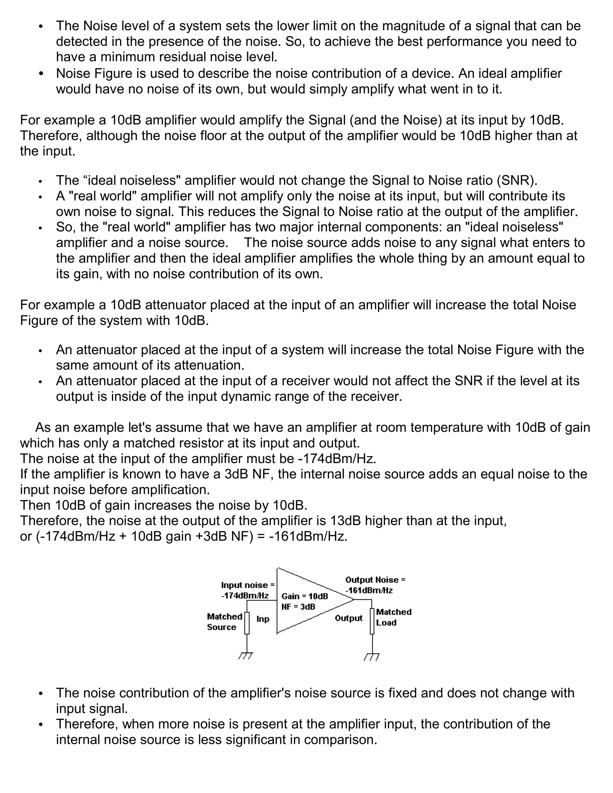 • The Noise level of a system sets the lower limit on the magnitude of a signal that can be
     detected in the presence of the noise. So, to achieve the best performance you need to
     have a minimum residual noise level.
   • Noise Figure is used to describe the noise contribution of a device. An ideal amplifier
     would have no noise of its own, but would simply amplify what went in to it.

For example a 10dB amplifier would amplify the Signal (and the Noise) at its input by 10dB.
Therefore, although the noise floor at the output of the amplifier would be 10dB higher than at
the input.

   •   The “ideal noiseless" amplifier would not change the Signal to Noise ratio (SNR).
   •   A "real world" amplifier will not amplify only the noise at its input, but will contribute its
       own noise to signal. This reduces the Signal to Noise ratio at the output of the amplifier.
   •   So, the "real world" amplifier has two major internal components: an "ideal noiseless"
       amplifier and a noise source. The noise source adds noise to any signal what enters to
       the amplifier and then the ideal amplifier amplifies the whole thing by an amount equal to
       its gain, with no noise contribution of its own.

For example a 10dB attenuator placed at the input of an amplifier will increase the total Noise
Figure of the system with 10dB.

   •   An attenuator placed at the input of a system will increase the total Noise Figure with the
       same amount of its attenuation.
   •   An attenuator placed at the input of a receiver would not affect the SNR if the level at its
       output is inside of the input dynamic range of the receiver.

    As an example let's assume that we have an amplifier at room temperature with 10dB of gain
which has only a matched resistor at its input and output.
The noise at the input of the amplifier must be -174dBm/Hz.
If the amplifier is known to have a 3dB NF, the internal noise source adds an equal noise to the
input noise before amplification.
Then 10dB of gain increases the noise by 10dB.
Therefore, the noise at the output of the amplifier is 13dB higher than at the input,
or (-174dBm/Hz + 10dB gain +3dB NF) = -161dBm/Hz.




   • The noise contribution of the amplifier's noise source is fixed and does not change with
     input signal.
   • Therefore, when more noise is present at the amplifier input, the contribution of the
     internal noise source is less significant in comparison.
 