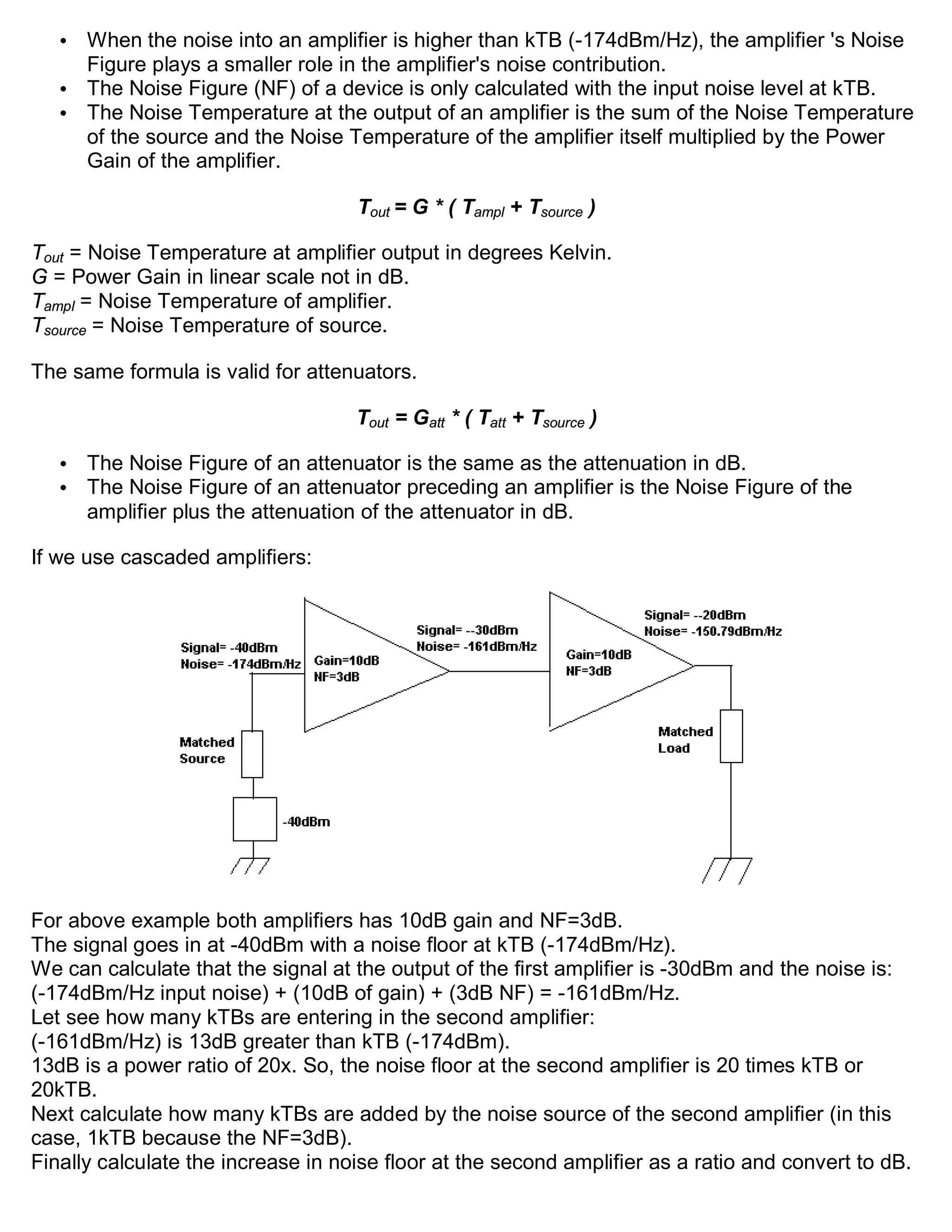 • When the noise into an amplifier is higher than kTB (-174dBm/Hz), the amplifier 's Noise
     Figure plays a smaller role in the amplifier's noise contribution.
   • The Noise Figure (NF) of a device is only calculated with the input noise level at kTB.
   • The Noise Temperature at the output of an amplifier is the sum of the Noise Temperature
     of the source and the Noise Temperature of the amplifier itself multiplied by the Power
     Gain of the amplifier.

                                    Tout = G * ( Tampl + Tsource )

Tout = Noise Temperature at amplifier output in degrees Kelvin.
G = Power Gain in linear scale not in dB.
Tampl = Noise Temperature of amplifier.
Tsource = Noise Temperature of source.

The same formula is valid for attenuators.

                                    Tout = Gatt * ( Tatt + Tsource )

   •   The Noise Figure of an attenuator is the same as the attenuation in dB.
   •   The Noise Figure of an attenuator preceding an amplifier is the Noise Figure of the
       amplifier plus the attenuation of the attenuator in dB.

If we use cascaded amplifiers:




For above example both amplifiers has 10dB gain and NF=3dB.
The signal goes in at -40dBm with a noise floor at kTB (-174dBm/Hz).
We can calculate that the signal at the output of the first amplifier is -30dBm and the noise is:
(-174dBm/Hz input noise) + (10dB of gain) + (3dB NF) = -161dBm/Hz.
Let see how many kTBs are entering in the second amplifier:
(-161dBm/Hz) is 13dB greater than kTB (-174dBm).
13dB is a power ratio of 20x. So, the noise floor at the second amplifier is 20 times kTB or
20kTB.
Next calculate how many kTBs are added by the noise source of the second amplifier (in this
case, 1kTB because the NF=3dB).
Finally calculate the increase in noise floor at the second amplifier as a ratio and convert to dB.
 
