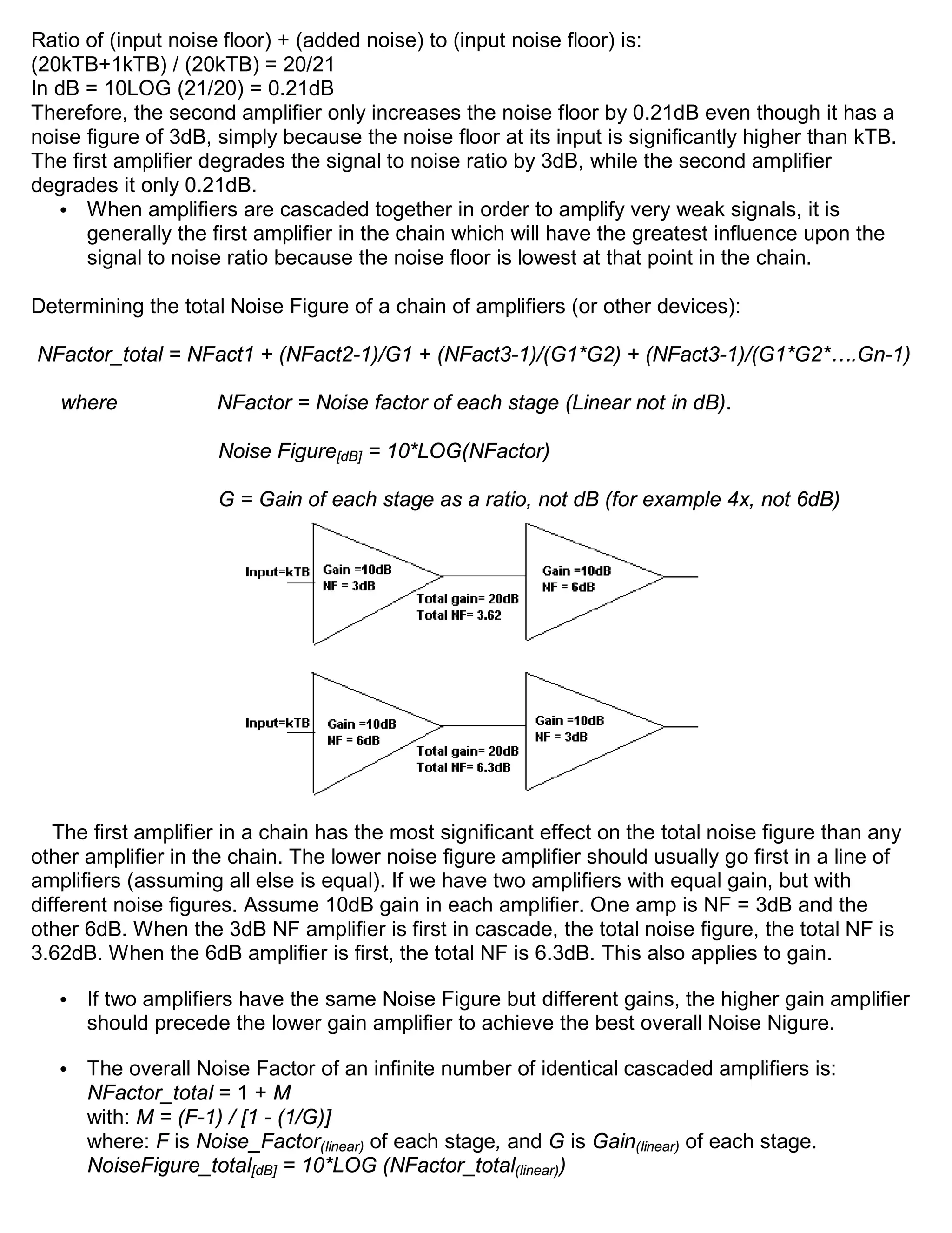 Ratio of (input noise floor) + (added noise) to (input noise floor) is:
(20kTB+1kTB) / (20kTB) = 20/21
In dB = 10LOG (21/20) = 0.21dB
Therefore, the second amplifier only increases the noise floor by 0.21dB even though it has a
noise figure of 3dB, simply because the noise floor at its input is significantly higher than kTB.
The first amplifier degrades the signal to noise ratio by 3dB, while the second amplifier
degrades it only 0.21dB.
   • When amplifiers are cascaded together in order to amplify very weak signals, it is
      generally the first amplifier in the chain which will have the greatest influence upon the
      signal to noise ratio because the noise floor is lowest at that point in the chain.

Determining the total Noise Figure of a chain of amplifiers (or other devices):

NFactor_total = NFact1 + (NFact2-1)/G1 + (NFact3-1)/(G1*G2) + (NFact3-1)/(G1*G2*….Gn-1)

   where             NFactor = Noise factor of each stage (Linear not in dB).

                     Noise Figure[dB] = 10*LOG(NFactor)

                     G = Gain of each stage as a ratio, not dB (for example 4x, not 6dB)




   The first amplifier in a chain has the most significant effect on the total noise figure than any
other amplifier in the chain. The lower noise figure amplifier should usually go first in a line of
amplifiers (assuming all else is equal). If we have two amplifiers with equal gain, but with
different noise figures. Assume 10dB gain in each amplifier. One amp is NF = 3dB and the
other 6dB. When the 3dB NF amplifier is first in cascade, the total noise figure, the total NF is
3.62dB. When the 6dB amplifier is first, the total NF is 6.3dB. This also applies to gain.

   •   If two amplifiers have the same Noise Figure but different gains, the higher gain amplifier
       should precede the lower gain amplifier to achieve the best overall Noise Nigure.

   •   The overall Noise Factor of an infinite number of identical cascaded amplifiers is:
       NFactor_total = 1 + M
       with: M = (F-1) / [1 - (1/G)]
       where: F is Noise_Factor(linear) of each stage, and G is Gain(linear) of each stage.
       NoiseFigure_total[dB] = 10*LOG (NFactor_total(linear))
 