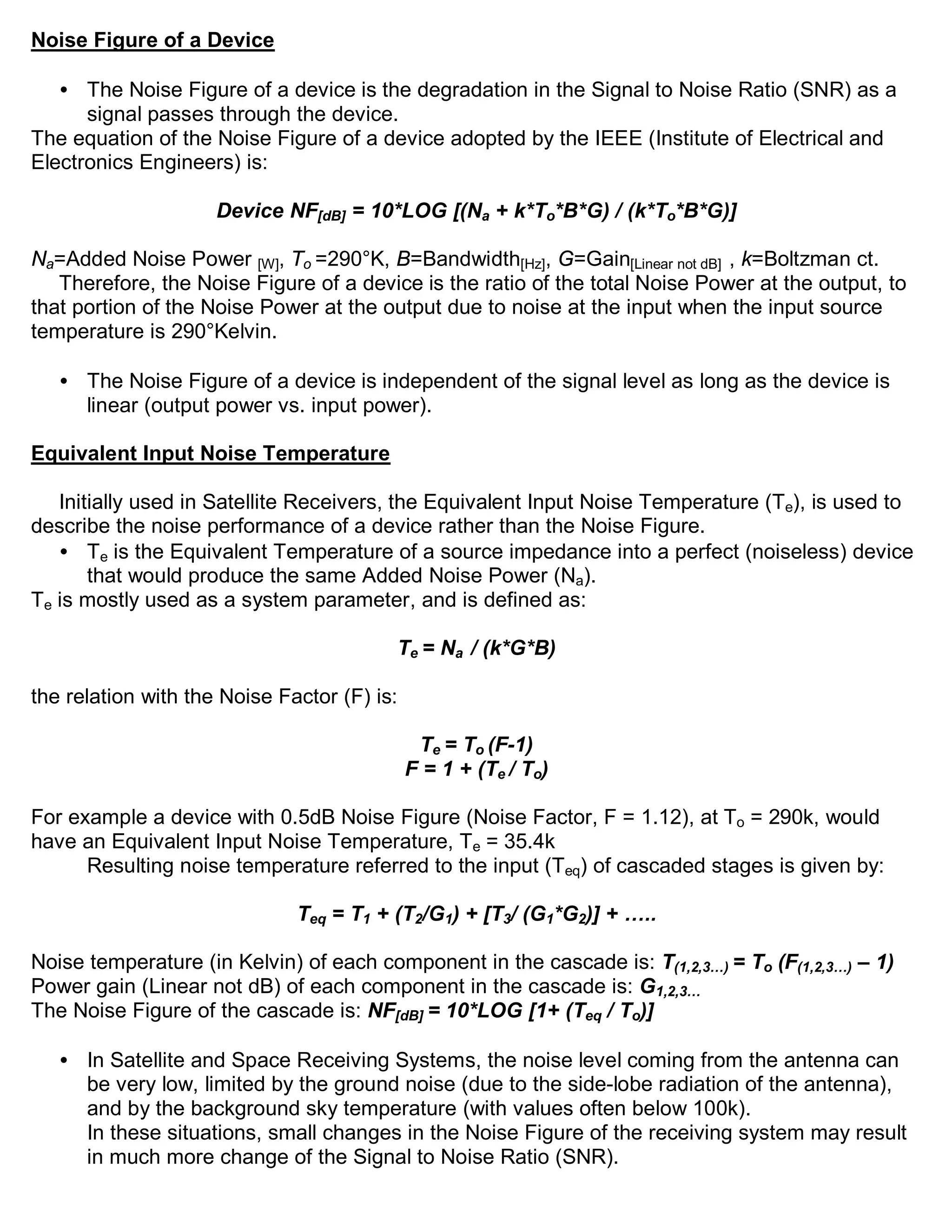 Noise Figure of a Device

   • The Noise Figure of a device is the degradation in the Signal to Noise Ratio (SNR) as a
      signal passes through the device.
The equation of the Noise Figure of a device adopted by the IEEE (Institute of Electrical and
Electronics Engineers) is:

                     Device NF[dB] = 10*LOG [(Na + k*To*B*G) / (k*To*B*G)]

Na=Added Noise Power [W], To =290°K, B=Bandwidth[Hz], G=Gain[Linear not dB] , k=Boltzman ct.
   Therefore, the Noise Figure of a device is the ratio of the total Noise Power at the output, to
that portion of the Noise Power at the output due to noise at the input when the input source
temperature is 290°Kelvin.

   • The Noise Figure of a device is independent of the signal level as long as the device is
     linear (output power vs. input power).

Equivalent Input Noise Temperature

   Initially used in Satellite Receivers, the Equivalent Input Noise Temperature (Te), is used to
describe the noise performance of a device rather than the Noise Figure.
   • Te is the Equivalent Temperature of a source impedance into a perfect (noiseless) device
       that would produce the same Added Noise Power (Na).
Te is mostly used as a system parameter, and is defined as:

                                         Te = Na / (k*G*B)

the relation with the Noise Factor (F) is:

                                              Te = To (F-1)
                                             F = 1 + (Te / To)

For example a device with 0.5dB Noise Figure (Noise Factor, F = 1.12), at To = 290k, would
have an Equivalent Input Noise Temperature, Te = 35.4k
      Resulting noise temperature referred to the input (Teq) of cascaded stages is given by:

                              Teq = T1 + (T2/G1) + [T3/ (G1*G2)] + …..

Noise temperature (in Kelvin) of each component in the cascade is: T(1,2,3…) = To (F(1,2,3…) – 1)
Power gain (Linear not dB) of each component in the cascade is: G1,2,3…
The Noise Figure of the cascade is: NF[dB] = 10*LOG [1+ (Teq / To)]

   • In Satellite and Space Receiving Systems, the noise level coming from the antenna can
     be very low, limited by the ground noise (due to the side-lobe radiation of the antenna),
     and by the background sky temperature (with values often below 100k).
     In these situations, small changes in the Noise Figure of the receiving system may result
     in much more change of the Signal to Noise Ratio (SNR).
 