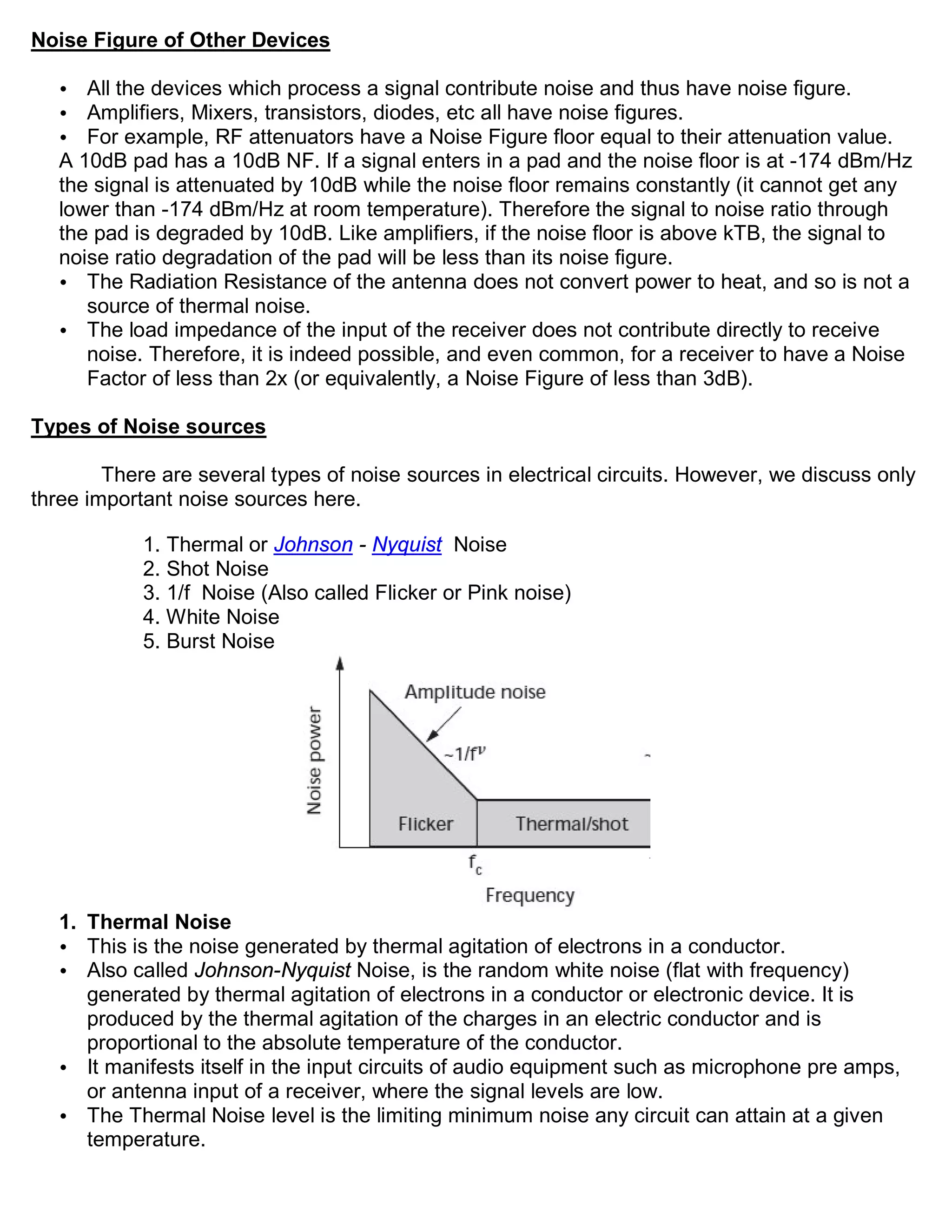 Noise Figure of Other Devices

   •  All the devices which process a signal contribute noise and thus have noise figure.
   •  Amplifiers, Mixers, transistors, diodes, etc all have noise figures.
   •  For example, RF attenuators have a Noise Figure floor equal to their attenuation value.
   A 10dB pad has a 10dB NF. If a signal enters in a pad and the noise floor is at -174 dBm/Hz
   the signal is attenuated by 10dB while the noise floor remains constantly (it cannot get any
   lower than -174 dBm/Hz at room temperature). Therefore the signal to noise ratio through
   the pad is degraded by 10dB. Like amplifiers, if the noise floor is above kTB, the signal to
   noise ratio degradation of the pad will be less than its noise figure.
   • The Radiation Resistance of the antenna does not convert power to heat, and so is not a
      source of thermal noise.
   • The load impedance of the input of the receiver does not contribute directly to receive
      noise. Therefore, it is indeed possible, and even common, for a receiver to have a Noise
      Factor of less than 2x (or equivalently, a Noise Figure of less than 3dB).

Types of Noise sources

        There are several types of noise sources in electrical circuits. However, we discuss only
three important noise sources here.

            1. Thermal or Johnson - Nyquist Noise
            2. Shot Noise
            3. 1/f Noise (Also called Flicker or Pink noise)
            4. White Noise
            5. Burst Noise




   1. Thermal Noise
   • This is the noise generated by thermal agitation of electrons in a conductor.
   • Also called Johnson-Nyquist Noise, is the random white noise (flat with frequency)
      generated by thermal agitation of electrons in a conductor or electronic device. It is
      produced by the thermal agitation of the charges in an electric conductor and is
      proportional to the absolute temperature of the conductor.
   • It manifests itself in the input circuits of audio equipment such as microphone pre amps,
      or antenna input of a receiver, where the signal levels are low.
   • The Thermal Noise level is the limiting minimum noise any circuit can attain at a given
      temperature.
 
