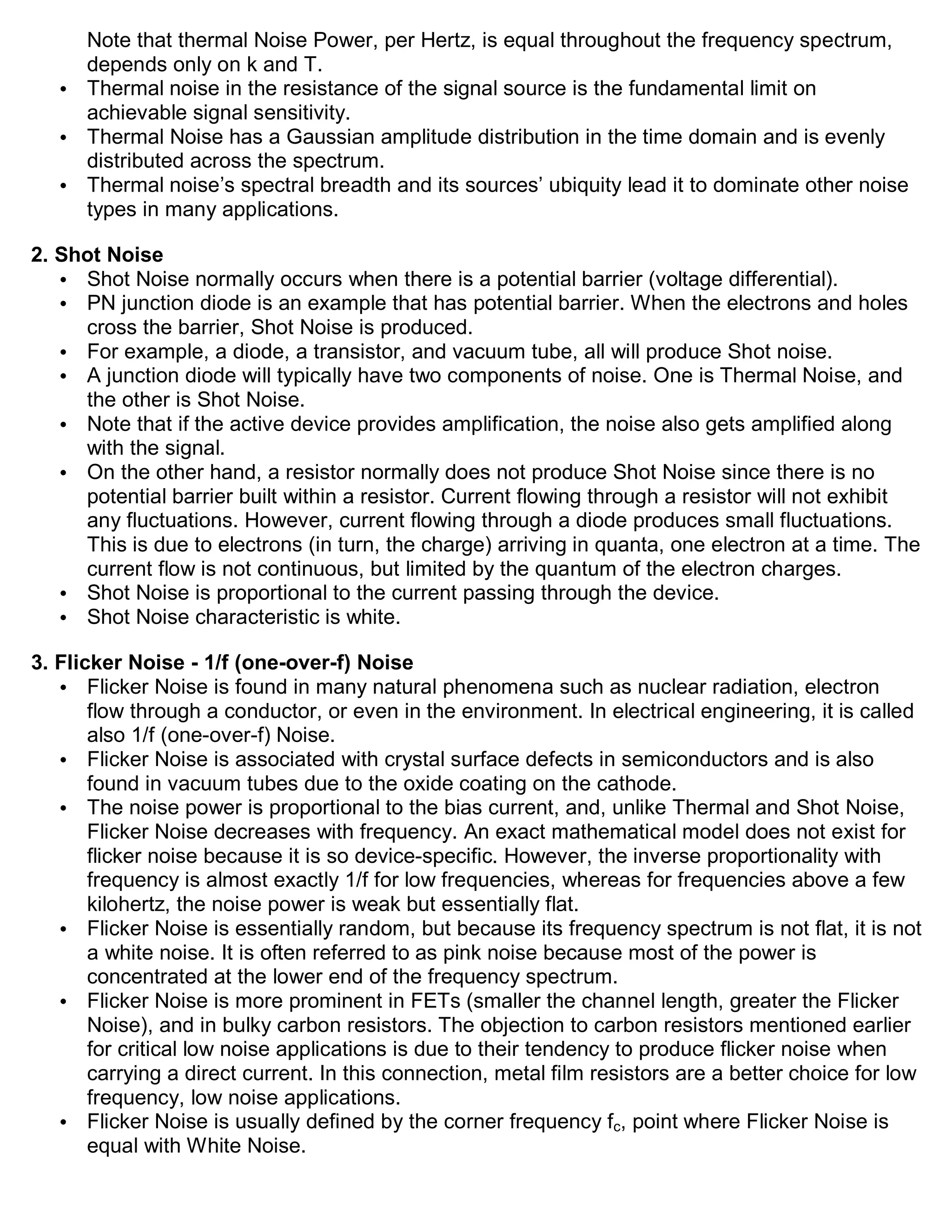 Note that thermal Noise Power, per Hertz, is equal throughout the frequency spectrum,
     depends only on k and T.
   • Thermal noise in the resistance of the signal source is the fundamental limit on
     achievable signal sensitivity.
   • Thermal Noise has a Gaussian amplitude distribution in the time domain and is evenly
     distributed across the spectrum.
   • Thermal noise’s spectral breadth and its sources’ ubiquity lead it to dominate other noise
     types in many applications.

2. Shot Noise
   • Shot Noise normally occurs when there is a potential barrier (voltage differential).
   • PN junction diode is an example that has potential barrier. When the electrons and holes
     cross the barrier, Shot Noise is produced.
   • For example, a diode, a transistor, and vacuum tube, all will produce Shot noise.
   • A junction diode will typically have two components of noise. One is Thermal Noise, and
     the other is Shot Noise.
   • Note that if the active device provides amplification, the noise also gets amplified along
     with the signal.
   • On the other hand, a resistor normally does not produce Shot Noise since there is no
     potential barrier built within a resistor. Current flowing through a resistor will not exhibit
     any fluctuations. However, current flowing through a diode produces small fluctuations.
     This is due to electrons (in turn, the charge) arriving in quanta, one electron at a time. The
     current flow is not continuous, but limited by the quantum of the electron charges.
   • Shot Noise is proportional to the current passing through the device.
   • Shot Noise characteristic is white.

3. Flicker Noise - 1/f (one-over-f) Noise
   • Flicker Noise is found in many natural phenomena such as nuclear radiation, electron
       flow through a conductor, or even in the environment. In electrical engineering, it is called
       also 1/f (one-over-f) Noise.
   • Flicker Noise is associated with crystal surface defects in semiconductors and is also
       found in vacuum tubes due to the oxide coating on the cathode.
   • The noise power is proportional to the bias current, and, unlike Thermal and Shot Noise,
       Flicker Noise decreases with frequency. An exact mathematical model does not exist for
       flicker noise because it is so device-specific. However, the inverse proportionality with
       frequency is almost exactly 1/f for low frequencies, whereas for frequencies above a few
       kilohertz, the noise power is weak but essentially flat.
   • Flicker Noise is essentially random, but because its frequency spectrum is not flat, it is not
       a white noise. It is often referred to as pink noise because most of the power is
       concentrated at the lower end of the frequency spectrum.
   • Flicker Noise is more prominent in FETs (smaller the channel length, greater the Flicker
       Noise), and in bulky carbon resistors. The objection to carbon resistors mentioned earlier
       for critical low noise applications is due to their tendency to produce flicker noise when
       carrying a direct current. In this connection, metal film resistors are a better choice for low
       frequency, low noise applications.
   • Flicker Noise is usually defined by the corner frequency fc, point where Flicker Noise is
       equal with White Noise.
 