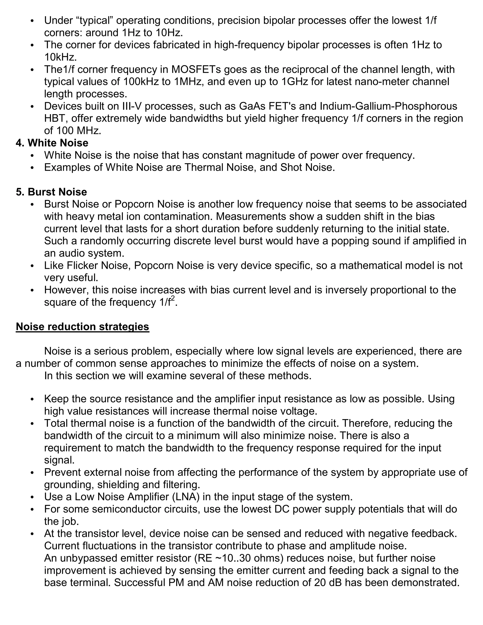• Under “typical” operating conditions, precision bipolar processes offer the lowest 1/f
     corners: around 1Hz to 10Hz.
   • The corner for devices fabricated in high-frequency bipolar processes is often 1Hz to
     10kHz.
   • The1/f corner frequency in MOSFETs goes as the reciprocal of the channel length, with
     typical values of 100kHz to 1MHz, and even up to 1GHz for latest nano-meter channel
     length processes.
   • Devices built on III-V processes, such as GaAs FET's and Indium-Gallium-Phosphorous
     HBT, offer extremely wide bandwidths but yield higher frequency 1/f corners in the region
     of 100 MHz.
4. White Noise
   • White Noise is the noise that has constant magnitude of power over frequency.
   • Examples of White Noise are Thermal Noise, and Shot Noise.

5. Burst Noise
   • Burst Noise or Popcorn Noise is another low frequency noise that seems to be associated
      with heavy metal ion contamination. Measurements show a sudden shift in the bias
      current level that lasts for a short duration before suddenly returning to the initial state.
      Such a randomly occurring discrete level burst would have a popping sound if amplified in
      an audio system.
   • Like Flicker Noise, Popcorn Noise is very device specific, so a mathematical model is not
      very useful.
   • However, this noise increases with bias current level and is inversely proportional to the
      square of the frequency 1/f2.

Noise reduction strategies

     Noise is a serious problem, especially where low signal levels are experienced, there are
a number of common sense approaches to minimize the effects of noise on a system.
     In this section we will examine several of these methods.

   •   Keep the source resistance and the amplifier input resistance as low as possible. Using
       high value resistances will increase thermal noise voltage.
   •   Total thermal noise is a function of the bandwidth of the circuit. Therefore, reducing the
       bandwidth of the circuit to a minimum will also minimize noise. There is also a
       requirement to match the bandwidth to the frequency response required for the input
       signal.
   •   Prevent external noise from affecting the performance of the system by appropriate use of
       grounding, shielding and filtering.
   •   Use a Low Noise Amplifier (LNA) in the input stage of the system.
   •   For some semiconductor circuits, use the lowest DC power supply potentials that will do
       the job.
   •   At the transistor level, device noise can be sensed and reduced with negative feedback.
       Current fluctuations in the transistor contribute to phase and amplitude noise.
       An unbypassed emitter resistor (RE ~10..30 ohms) reduces noise, but further noise
       improvement is achieved by sensing the emitter current and feeding back a signal to the
       base terminal. Successful PM and AM noise reduction of 20 dB has been demonstrated.
 