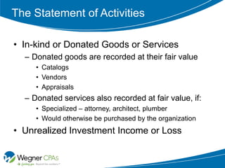 The Statement of Activities

• In-kind or Donated Goods or Services
  – Donated goods are recorded at their fair value
     • Catalogs
     • Vendors
     • Appraisals
  – Donated services also recorded at fair value, if:
     • Specialized – attorney, architect, plumber
     • Would otherwise be purchased by the organization
• Unrealized Investment Income or Loss
 