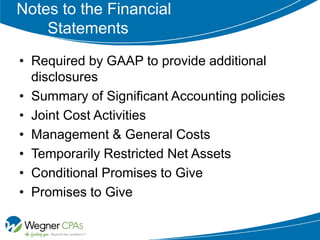 Notes to the Financial
    Statements
• Required by GAAP to provide additional
  disclosures
• Summary of Significant Accounting policies
• Joint Cost Activities
• Management & General Costs
• Temporarily Restricted Net Assets
• Conditional Promises to Give
• Promises to Give
 