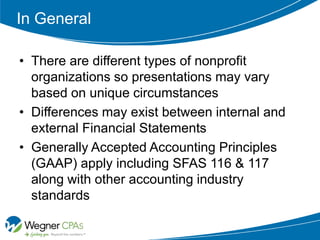 In General

• There are different types of nonprofit
  organizations so presentations may vary
  based on unique circumstances
• Differences may exist between internal and
  external Financial Statements
• Generally Accepted Accounting Principles
  (GAAP) apply including SFAS 116 & 117
  along with other accounting industry
  standards
 