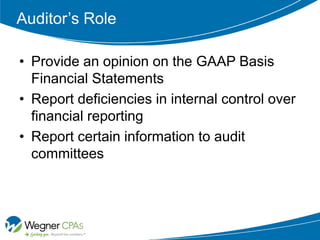Auditor’s Role

• Provide an opinion on the GAAP Basis
  Financial Statements
• Report deficiencies in internal control over
  financial reporting
• Report certain information to audit
  committees
 
