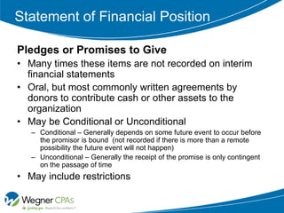 Statement of Financial Position

Pledges or Promises to Give
• Many times these items are not recorded on interim
  financial statements
• Oral, but most commonly written agreements by
  donors to contribute cash or other assets to the
  organization
• May be Conditional or Unconditional
   – Conditional – Generally depends on some future event to occur before
     the promisor is bound (not recorded if there is more than a remote
     possibility the future event will not happen)
   – Unconditional – Generally the receipt of the promise is only contingent
     on the passage of time
• May include restrictions
 