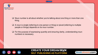  Noun number is all about whether you're talking about one thing or more than one
thing.
 A noun is single (referring to one person or thing) or plural (referring to multiple
people or things) depends on its noun number.
 For the purpose of expressing quantity and ensuring clarity, understanding noun
numbers is necessary.
 