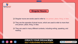  Singular nouns are words used to refer to one person, place, thing, or idea.
 They are the opposite of plural nouns, which are used to refer to more than
one person, place, thing, or idea.
 They are used in many different contexts, including writing, speaking, and
reading.
Singular Nouns
 