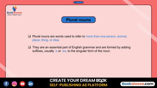  Plural nouns are words used to refer to more than one person, animal,
place, thing, or idea.
 They are an essential part of English grammar and are formed by adding
suffixes, usually -s or -es, to the singular form of the noun.
Plural nouns
 