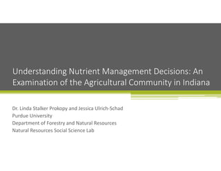 Dr. Linda Stalker Prokopy and Jessica Ulrich‐Schad
Purdue University
Department of Forestry and Natural Resources
Natural Resources Social Science Lab
Understanding Nutrient Management Decisions: An 
Examination of the Agricultural Community in Indiana
 