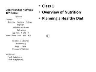 Understanding Nutrition
12th Edition
• Class 1
• Overview of Nutrition
• Planning a Healthy Diet
Textbook
Chapters
Beginning Sections Endings
Highlight
Nutrition on the Net
References
Appendix F and H
Inside Covers: RDA BMI RDV
Nutrition as a Science
Biochemistry
Basic - New
Overview of Nutrition
Nutrition is:
Foods that prevent
Foods that promote
 