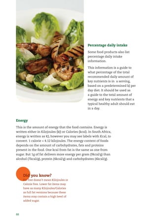 88
Percentage daily intake
Some food products also list
percentage daily intake
information.
This information is a guide to
what percentage of the total
recommended daily amount of
key nutrients is in a serving,
based on a predetermined kJ per
day diet. It should be used as
a guide to the total amount of
energy and key nutrients that a
typical healthy adult should eat
in a day.
Energy
This is the amount of energy that the food contains. Energy is
written either in Kilojoules (kJ) or Calories (kcal). In South Africa,
energy is written as KJ, however you may see labels with Kcal, to
convert. 1 calorie = 4.12 kilojoules. The energy content of foods
depends on the amount of carbohydrates, fats and proteins
present in the food. One kcal from fat is the same as one from
sugar. But 1g of fat delivers more energy per gram (9kcal/g) than
alcohol (7kcal/g), protein (4kcal/g) and carbohydrates (4kcal/g).
Did you know?
Fat free doesn’t mean Kilojoules or
Calorie free. Lower fat items may
have as many Kilojoules/Calories
as full fat versions because these
items may contain a high level of
added sugar.
 