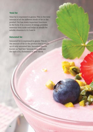 9090
Total fat
Total fat is expressed in grams. This is the total
amount of all the different kinds of fat in the
product. Fat has many important functions
in the body. It is a source of energy, provides
essential fatty acids and helps us absorb fat
soluble vitamins A, D, E and K.
Saturated fat
Saturated fat is expressed in grams. This is
the amount of fat in the product that is made
up of only saturated fats. Saturated fats are
known as ‘bad fats’ because they increase
the bad (LDL) cholesterol in your blood.
 