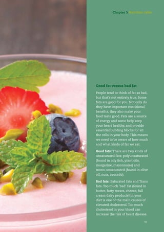 91
Good fat versus bad fat
People tend to think of fat as bad,
but that’s not entirely true. Some
fats are good for you. Not only do
they have important nutritional
beneﬁts, they also make your
food taste good. Fats are a source
of energy and some help keep
your heart healthy, and provide
essential building blocks for all
the cells in your body. This means
we need to be aware of how much
and what kinds of fat we eat.
Good fats: There are two kinds of
unsaturated fats: polyunsaturated
(found in oily ﬁsh, plant oils,
margarine, mayonnaise) and
mono-unsaturated (found in olive
oil, nuts, avocado).
Bad fats: Saturated fats and Trans
fats. Too much ‘bad’ fat (found in
butter, fatty meats, cheese, full
cream dairy products) in your
diet is one of the main causes of
elevated cholesterol. Too much
cholesterol in your blood can
increase the risk of heart disease.
91
Chapter 5 Nutrition table
 