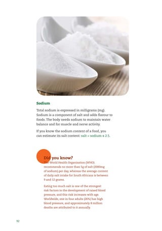 92
Sodium
Total sodium is expressed in milligrams (mg).
Sodium is a component of salt and adds ﬂavour to
foods. The body needs sodium to maintain water
balance and for muscle and nerve activity.
If you know the sodium content of a food, you
can estimate its salt content: salt = sodium x 2.5.
Did you know?
The World Health Organisation (WHO)
recommends no more than 5g of salt (2000mg
of sodium) per day, whereas the average content
of daily salt intake for South Africans is between
9 and 12 grams.
Eating too much salt is one of the strongest
risk factors in the development of raised blood
pressure, and this risk increases with age.
Worldwide, one in four adults (26%) has high
blood pressure, and approximately 8 million
deaths are attributed to it annually.
 