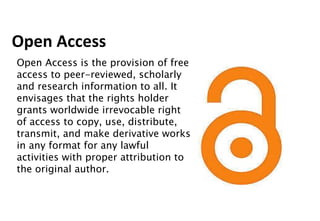 Open Access Open Access is the provision of free access to peer-reviewed, scholarly and research information to all. It envisages that the rights holder grants worldwide irrevocable right of access to copy, use, distribute, transmit, and make derivative works in any format for any lawful activities with proper attribution to the original author. 