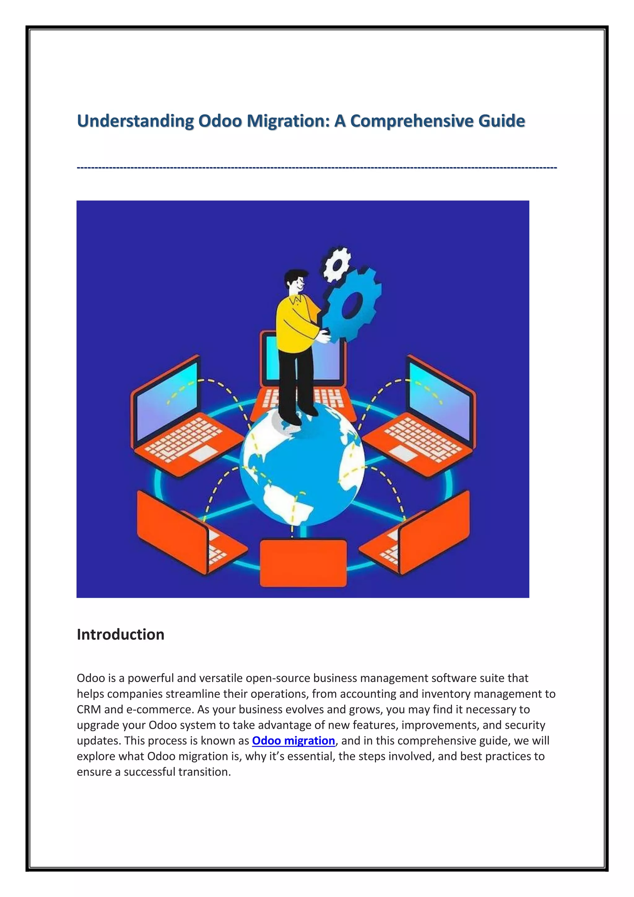 Understanding Odoo Migration: A Comprehensive Guide
--------------------------------------------------------------------------------------------------------------------------------------
Introduction
Odoo is a powerful and versatile open-source business management software suite that
helps companies streamline their operations, from accounting and inventory management to
CRM and e-commerce. As your business evolves and grows, you may find it necessary to
upgrade your Odoo system to take advantage of new features, improvements, and security
updates. This process is known as Odoo migration, and in this comprehensive guide, we will
explore what Odoo migration is, why it’s essential, the steps involved, and best practices to
ensure a successful transition.
 