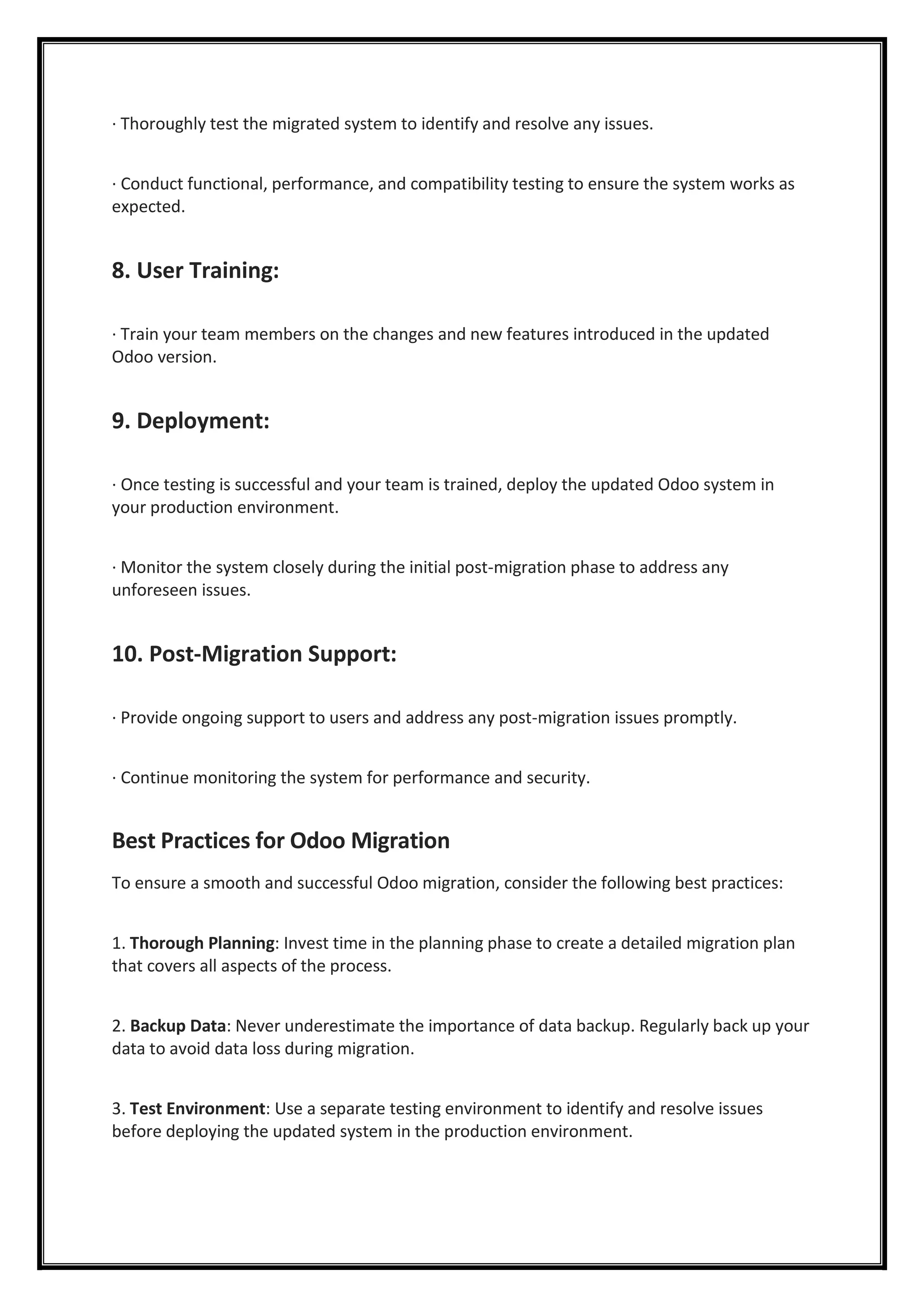 · Thoroughly test the migrated system to identify and resolve any issues.
· Conduct functional, performance, and compatibility testing to ensure the system works as
expected.
8. User Training:
· Train your team members on the changes and new features introduced in the updated
Odoo version.
9. Deployment:
· Once testing is successful and your team is trained, deploy the updated Odoo system in
your production environment.
· Monitor the system closely during the initial post-migration phase to address any
unforeseen issues.
10. Post-Migration Support:
· Provide ongoing support to users and address any post-migration issues promptly.
· Continue monitoring the system for performance and security.
Best Practices for Odoo Migration
To ensure a smooth and successful Odoo migration, consider the following best practices:
1. Thorough Planning: Invest time in the planning phase to create a detailed migration plan
that covers all aspects of the process.
2. Backup Data: Never underestimate the importance of data backup. Regularly back up your
data to avoid data loss during migration.
3. Test Environment: Use a separate testing environment to identify and resolve issues
before deploying the updated system in the production environment.
 
