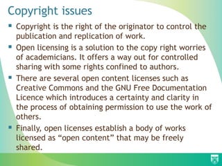 Copyright issues
 Copyright is the right of the originator to control the
publication and replication of work.
 Open licensing is a solution to the copy right worries
of academicians. It offers a way out for controlled
sharing with some rights confined to authors.
 There are several open content licenses such as
Creative Commons and the GNU Free Documentation
Licence which introduces a certainty and clarity in
the process of obtaining permission to use the work of
others.
 Finally, open licenses establish a body of works
licensed as “open content” that may be freely
shared.
 