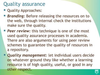 Quality assurance
 Quality Approaches:
 Branding: Before releasing the resources on to
the web, through internal check the institutions
make sure the quality.
 Peer review: this technique is one of the most
used quality assurance processes in academia.
There are also arguments for using peer review
schemes to guarantee the quality of resources in
a repository.
 Quality management: let individual users decide
on whatever ground they like whether a learning
resource is of high quality, useful, or good in any
other respect.
 