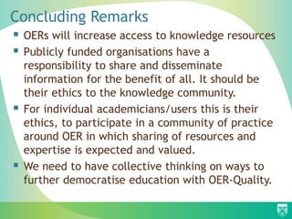 Concluding Remarks
 OERs will increase access to knowledge resources
 Publicly funded organisations have a
responsibility to share and disseminate
information for the benefit of all. It should be
their ethics to the knowledge community.
 For individual academicians/users this is their
ethics, to participate in a community of practice
around OER in which sharing of resources and
expertise is expected and valued.
 We need to have collective thinking on ways to
further democratise education with OER-Quality.
 