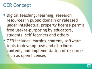 OER Concept
 Digital teaching, learning, research
resources in public domain or released
under intellectual property license permit
free use/re-purposing by educators,
students, self-learners and others
 OER includes learning content, software
tools to develop, use and distribute
content, and implementation of resources
such as open licenses
 
