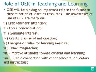 Role of OER in Teaching and Learning
 OER will be playing an important role in the future in
dissemination of learning resources. The advantages of
use of OER are many viz.
i.) Grab learners’ attention;
ii.) Focus concentration;
iii.) Generate interest;
iv.) Create a sense of anticipation;
v.) Energize or relax for learning exercise;
vi.) Draw imagination;
vii.) Improve attitudes toward content and learning;
viii.) Build a connection with other scholars, educators
and instructors;
 
