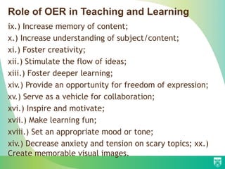ix.) Increase memory of content;
x.) Increase understanding of subject/content;
xi.) Foster creativity;
xii.) Stimulate the flow of ideas;
xiii.) Foster deeper learning;
xiv.) Provide an opportunity for freedom of expression;
xv.) Serve as a vehicle for collaboration;
xvi.) Inspire and motivate;
xvii.) Make learning fun;
xviii.) Set an appropriate mood or tone;
xiv.) Decrease anxiety and tension on scary topics; xx.)
Create memorable visual images.
Role of OER in Teaching and Learning
 