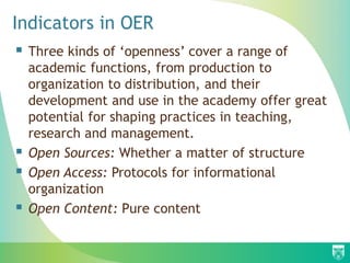  Three kinds of ‘openness’ cover a range of
academic functions, from production to
organization to distribution, and their
development and use in the academy offer great
potential for shaping practices in teaching,
research and management.
 Open Sources: Whether a matter of structure
 Open Access: Protocols for informational
organization
 Open Content: Pure content
Indicators in OER
 