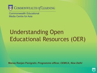 Commonwealth Educational
Media Centre for Asia
Understanding Open
Educational Resources (OER)
Manas Ranjan Panigrahi, Programme officer, CEMCA, New Delhi
 