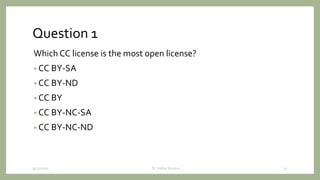 Question 1
Which CC license is the most open license?
• CC BY-SA
• CC BY-ND
• CC BY
• CC BY-NC-SA
• CC BY-NC-ND
9/12/2020 Dr. Indira Koneru 10
 
