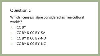 Question 2
Which license/s is/are considered as free cultural
work/s?
A. CC BY
B. CC BY & CC BY-SA
C. CC BY & CC BY-ND
D. CC BY & CC BY-NC
 