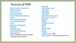 Sources of OER
• Open Education Consortium
• OER Consortium
• OER Commons
• OpenStax College
• OpenTextbooks, BC Campus
• Saylor
• OpenTextbook Network
• OpenTextbooks SUNY
• Intech
• Open AccessTextbooks
• MERLOT
• Open.Michigan
• University of Edinburgh
• Video Lectures
• ORELT Open Resources for English
LanguageTeaching (COL)
• MIT OCW
• John Hopkins OCW
• Tufts OCW
• OER Afrcia
• COL DOER
• Open Education Europa
• Open Learn , UK OU
• CMU OLI
• MOOC
• Yale Open Courses
• DOAB
• DOAJ
• Flickr Images
• NPTEL
• NROER
• SpokenTutorial, IITB
• Skill Commons –Workforce Development
9/12/2020 21Dr. Indira Koneru
 