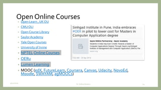 Open Online Courses
• Open Learn , UK OU
• CMU OLI
• Open Course Library
• SaylorAcademy
• Yale Open Courses
• University of Irvine
• NPTEL Online Courses
• OERu
• Lumen Learning
• MOOC (edX, FutureLearn, Coursera, Canvas, Udacity, NovoEd,
Moodle, SWAYAM, agMOOCs)
9/12/2020 24Dr. Indira Koneru
 