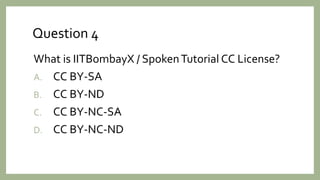 Question 4
What is IITBombayX / SpokenTutorial CC License?
A. CC BY-SA
B. CC BY-ND
C. CC BY-NC-SA
D. CC BY-NC-ND
 