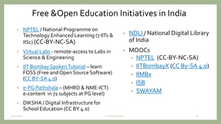Free &Open Education Initiatives in India
• NPTEL / National Programme on
Technology Enhanced Learning (7 IITs &
IISc) (CC-BY-NC-SA)
• Virtual Labs - remote-access to Labs in
Science & Engineering
• IIT Bombay SpokenTutorial – learn
FOSS (Free and Open Source Software)
(CC BY-SA 4.0)
• e-PG Pathshala – (MHRD & NME-ICT)
e-content in 71 subjects at PG level)
• DIKSHA / Digital Infrastructure for
School Education (CC BY 4.0)
• NDLI / National Digital Library
of India
• MOOCs
• NPTEL (CC-BY-NC-SA)
• IITBombayX (CC By-SA 4.0)
• IIMBx
• ISB
• SWAYAM
9/12/2020 28Dr. Indira Koneru
 
