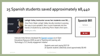 25 Spanish students saved approximately $8,440
9/12/2020 34
Instructor Anita Serrano developed the Spanish I e-book as an Open
Educational Resource (OER) as part of Teaching and Learning with
Technology’s (TLT) faculty engagement initiative
Students were each paying $337.50
25 Spanish students collectively saved approximately $8,440
Dr. Indira Koneru
 
