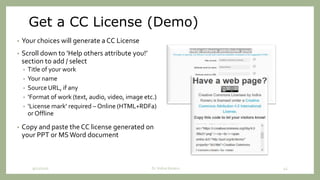 Get a CC License (Demo)
• Your choices will generate a CC License
• Scroll down to ‘Help others attribute you!’
section to add / select
• Title of your work
• Your name
• Source URL, if any
• ‘Format of work (text, audio, video, image etc.)
• ‘License mark’ required – Online (HTML+RDFa)
or Offline
• Copy and paste the CC license generated on
your PPT or MS Word document
9/12/2020 Dr. Indira Koneru 43
 
