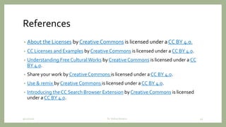 References
• About the Licenses by Creative Commons is licensed under a CC BY 4.0.
• CC Licenses and Examples by Creative Commons is licensed under a CC BY 4.0.
• Understanding Free Cultural Works by Creative Commons is licensed under a CC
BY 4.0.
• Share your work by Creative Commons is licensed under a CC BY 4.0.
• Use & remix by Creative Commons is licensed under a CC BY 4.0.
• Introducing the CC Search Browser Extension by Creative Commons is licensed
under a CC BY 4.0.
9/12/2020 Dr. Indira Koneru 45
 
