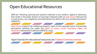 Open Educational Resources
OER are “Teaching, learning and research materials in any medium, digital or otherwise,
that reside in the public domain or have been released under an open license that permits
no-cost access, use, adaptation and redistribution by others with no or limited restrictions”
(UNESCO )
Open license respects the intellectual property rights of the copyright owner and provides
permissions granting the public the rights to access, re-use, re-purpose, adapt and
redistribute educational materials (UNESCO, 2019)
Open licenses for educational resources are Creative Commons licenses
9/12/2020 Dr. Indira Koneru 8
 