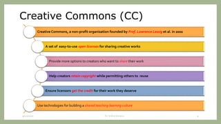 Creative Commons (CC)
Creative Commons, a non-profit organisation founded by Prof. Lawrence Lessig et al. in 2002
A set of easy-to-use open licenses for sharing creative works
Provide more options to creators who want to share their work
Help creators retain copyright while permitting others to reuse
Ensure licensors get the credit for their work they deserve
Use technologies for building a shared teaching-learning culture
9/12/2020 Dr. Indira Koneru 9
 