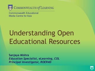 Commonwealth Educational
Media Centre for Asia
Understanding Open
Educational Resources
Sanjaya Mishra
Education Specialist, eLearning, COL
Principal Investigator, ROER4D
 