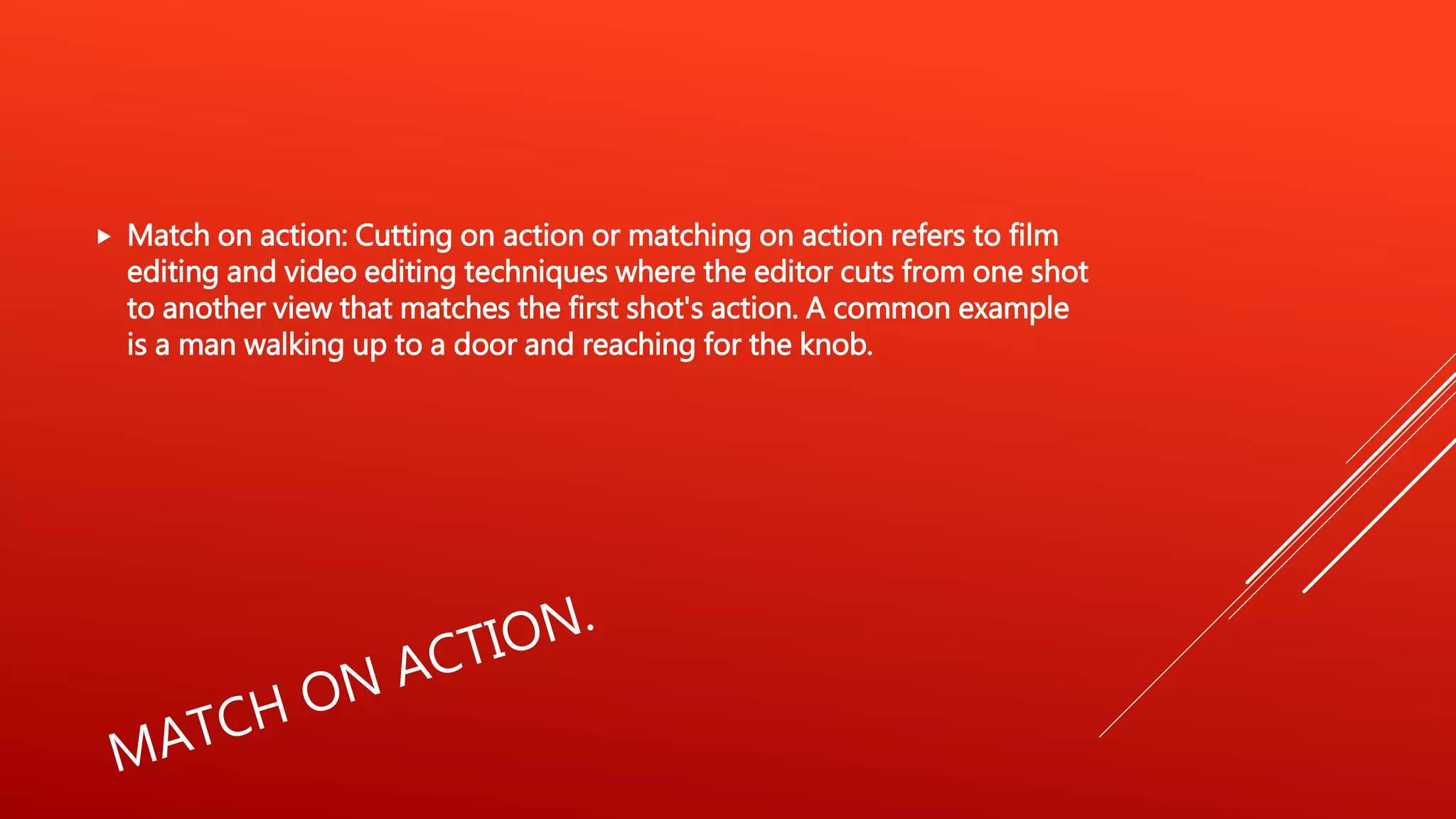  Match on action: Cutting on action or matching on action refers to film
editing and video editing techniques where the editor cuts from one shot
to another view that matches the first shot's action. A common example
is a man walking up to a door and reaching for the knob.