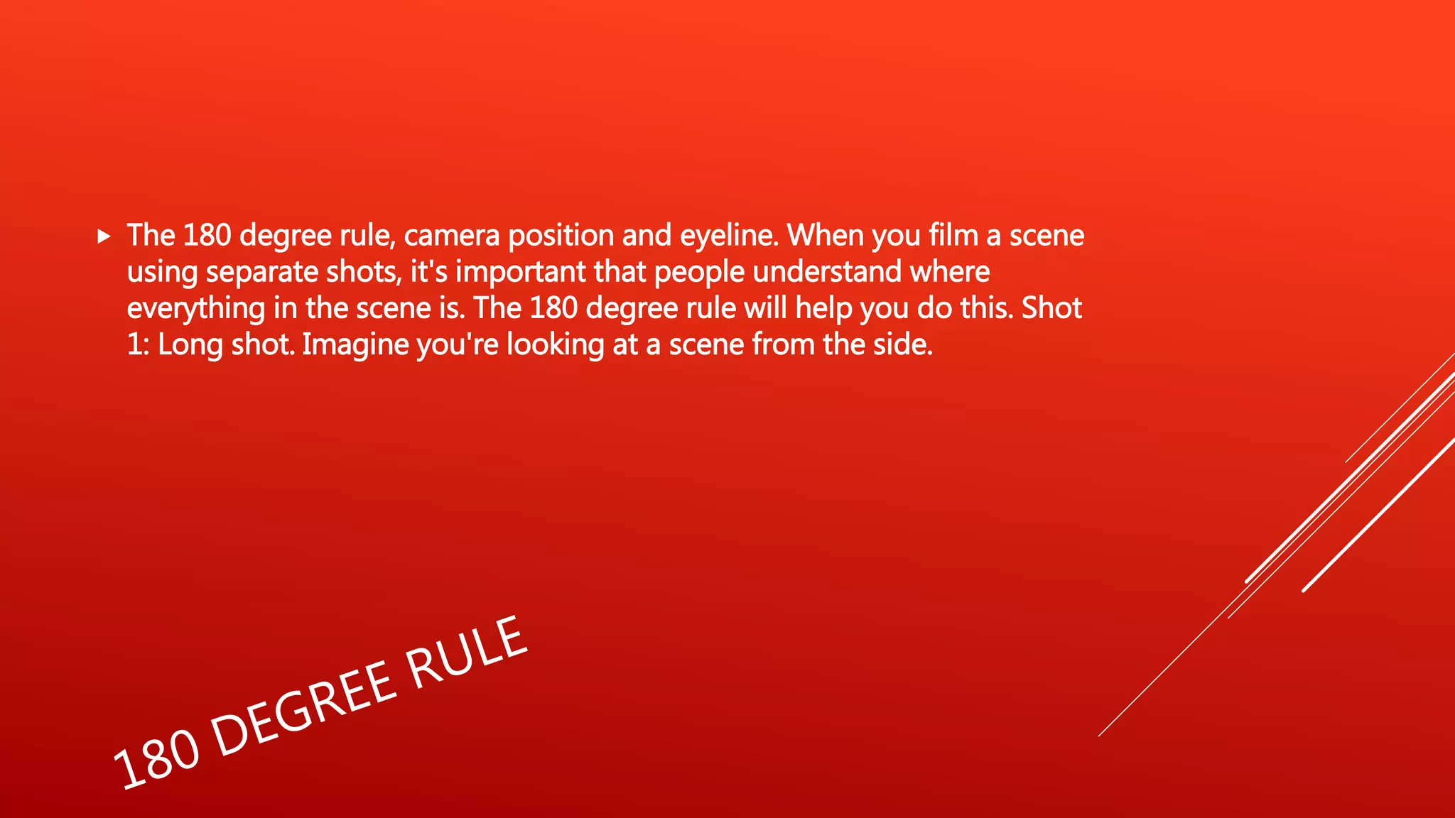  The 180 degree rule, camera position and eyeline. When you film a scene
using separate shots, it's important that people understand where
everything in the scene is. The 180 degree rule will help you do this. Shot
1: Long shot. Imagine you're looking at a scene from the side.