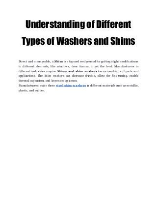 Understanding of Different 
Types of Washers and Shims 
Direct and manageable, a ​Shim is a tapered wedge used for getting slight modifications
to different elements, like windows, door frames, to get the level. Manufacturers in
different industries require ​Shims and shim washers in ​various kinds of parts and
applications. The shim washers can decrease friction, allow for fine-tuning, enable
thermal expansion, and lessen creep issues.
Manufacturers make these ​steel shim washers in different materials such as metallic,
plastic, and rubber.
 