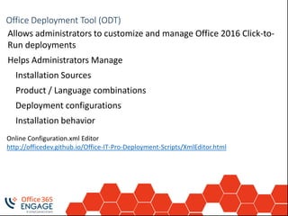 Deployment ToolsOffice Deployment Tool (ODT)
Allows administrators to customize and manage Office 2016 Click-to-
Run deployments
Helps Administrators Manage
Installation Sources
Product / Language combinations
Deployment configurations
Installation behavior
Online Configuration.xml Editor
http://officedev.github.io/Office-IT-Pro-Deployment-Scripts/XmlEditor.html
 